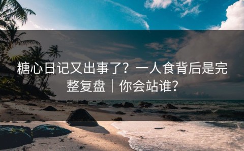 糖心日记又出事了？一人食背后是完整复盘｜你会站谁？