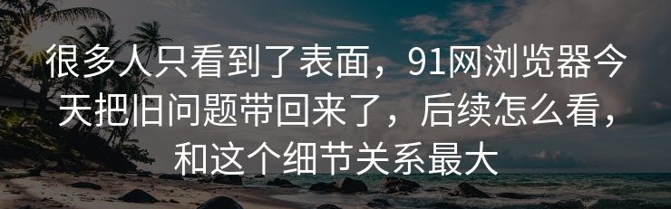 很多人只看到了表面，91网浏览器今天把旧问题带回来了，后续怎么看，和这个细节关系最大