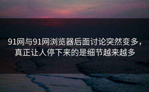 91网与91网浏览器后面讨论突然变多，真正让人停下来的是细节越来越多
