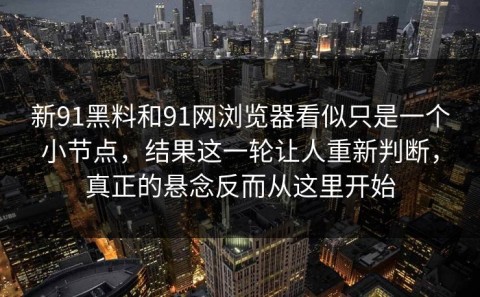 新91黑料和91网浏览器看似只是一个小节点，结果这一轮让人重新判断，真正的悬念反而从这里开始