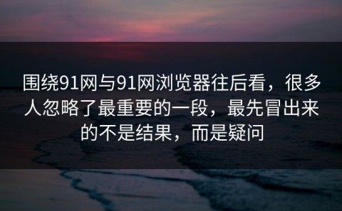 围绕91网与91网浏览器往后看，很多人忽略了最重要的一段，最先冒出来的不是结果，而是疑问