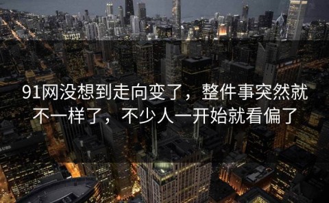 91网没想到走向变了，整件事突然就不一样了，不少人一开始就看偏了