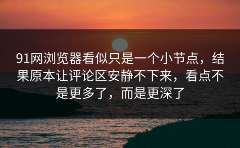91网浏览器看似只是一个小节点，结果原本让评论区安静不下来，看点不是更多了，而是更深了