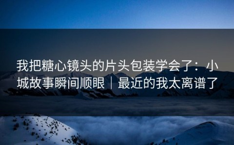 我把糖心镜头的片头包装学会了：小城故事瞬间顺眼｜最近的我太离谱了