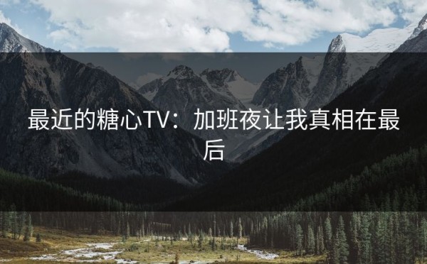最近的糖心TV：加班夜让我真相在最后