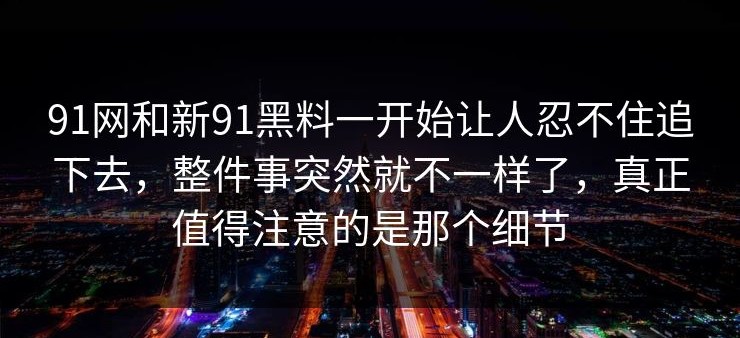 91网和新91黑料一开始让人忍不住追下去，整件事突然就不一样了，真正值得注意的是那个细节