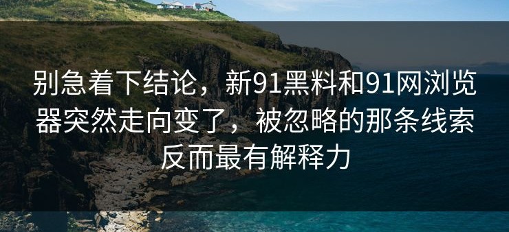 别急着下结论，新91黑料和91网浏览器突然走向变了，被忽略的那条线索反而最有解释力