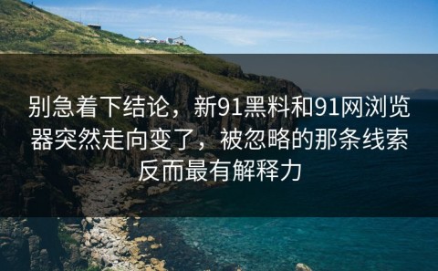 别急着下结论，新91黑料和91网浏览器突然走向变了，被忽略的那条线索反而最有解释力