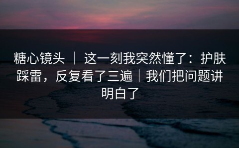 糖心镜头 ｜ 这一刻我突然懂了：护肤踩雷，反复看了三遍｜我们把问题讲明白了