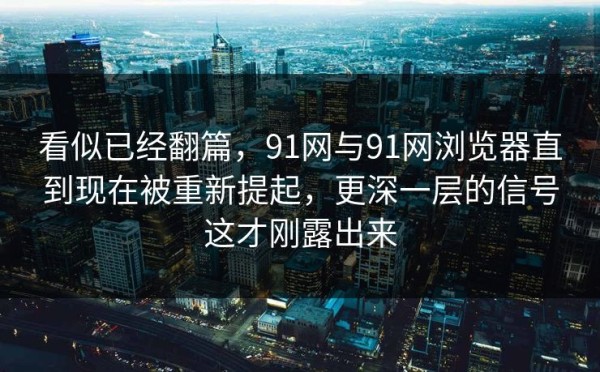 看似已经翻篇，91网与91网浏览器直到现在被重新提起，更深一层的信号这才刚露出来