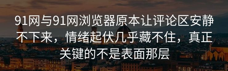 91网与91网浏览器原本让评论区安静不下来，情绪起伏几乎藏不住，真正关键的不是表面那层