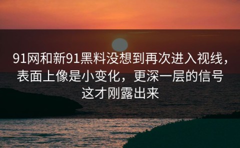 91网和新91黑料没想到再次进入视线，表面上像是小变化，更深一层的信号这才刚露出来