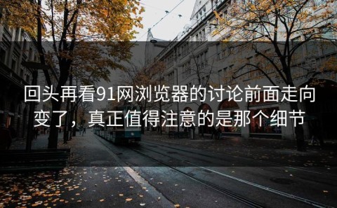 回头再看91网浏览器的讨论前面走向变了，真正值得注意的是那个细节