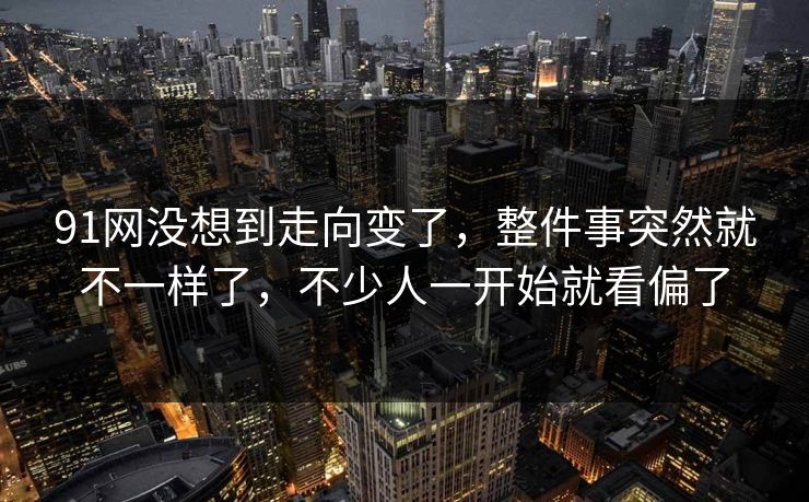 91网没想到走向变了，整件事突然就不一样了，不少人一开始就看偏了