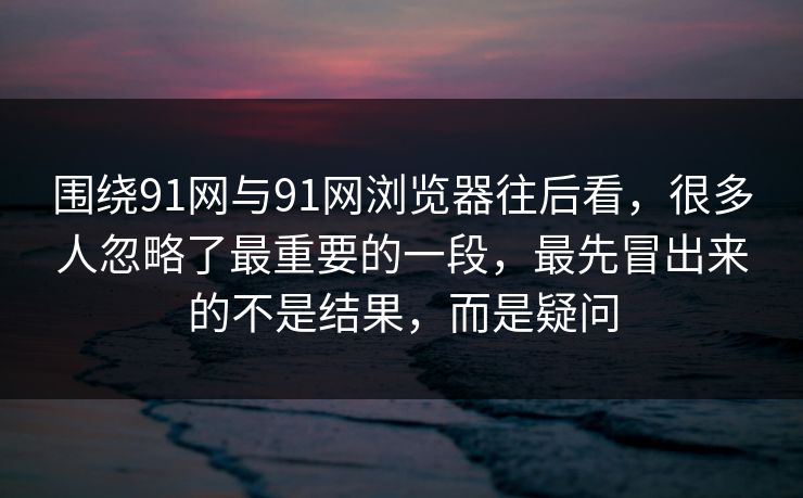 围绕91网与91网浏览器往后看，很多人忽略了最重要的一段，最先冒出来的不是结果，而是疑问