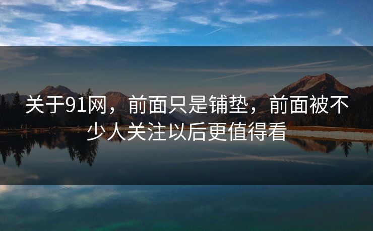 关于91网，前面只是铺垫，前面被不少人关注以后更值得看