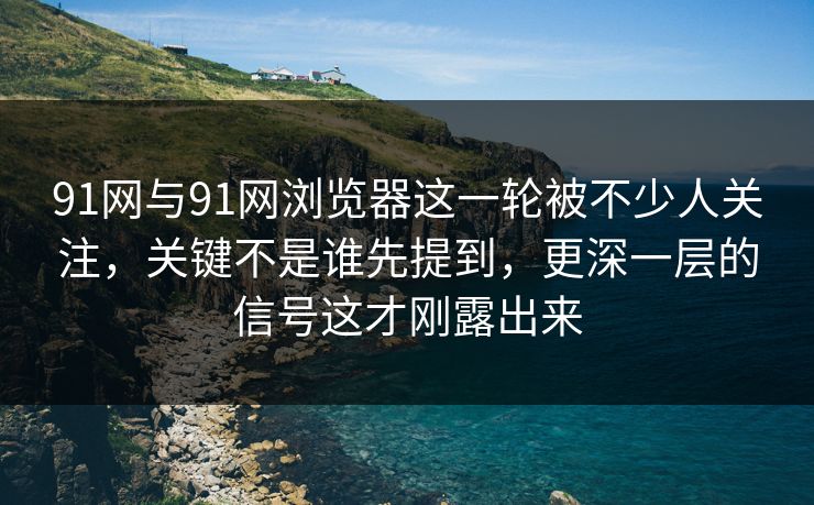 91网与91网浏览器这一轮被不少人关注，关键不是谁先提到，更深一层的信号这才刚露出来