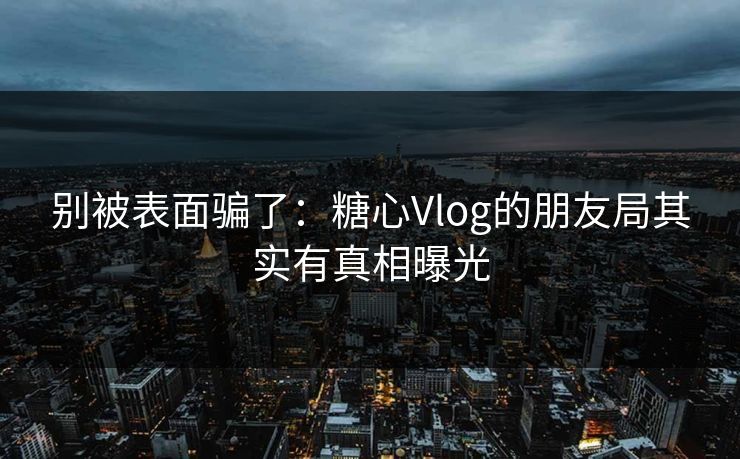 别被表面骗了：糖心Vlog的朋友局其实有真相曝光