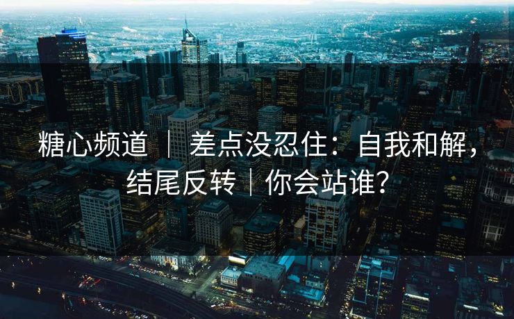 糖心频道 ｜ 差点没忍住：自我和解，结尾反转｜你会站谁？