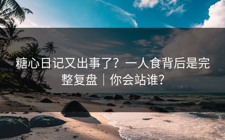 糖心日记又出事了？一人食背后是完整复盘｜你会站谁？