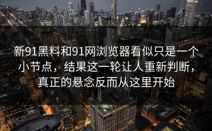 新91黑料和91网浏览器看似只是一个小节点，结果这一轮让人重新判断，真正的悬念反而从这里开始