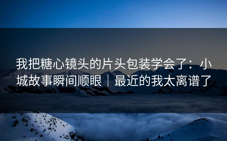 我把糖心镜头的片头包装学会了：小城故事瞬间顺眼｜最近的我太离谱了
