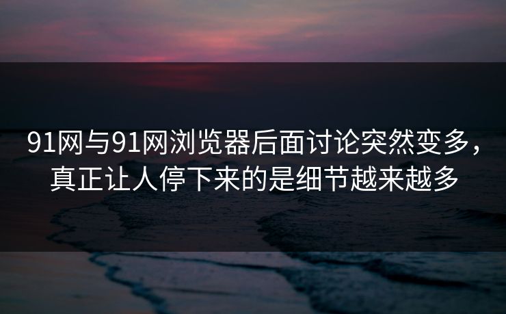 91网与91网浏览器后面讨论突然变多，真正让人停下来的是细节越来越多
