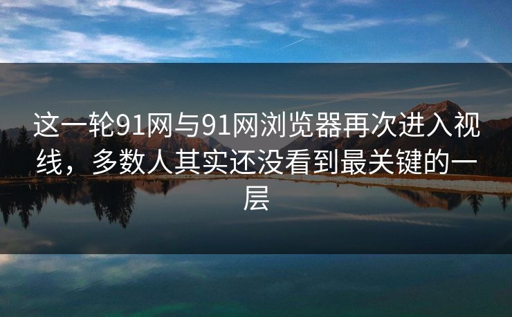 这一轮91网与91网浏览器再次进入视线，多数人其实还没看到最关键的一层