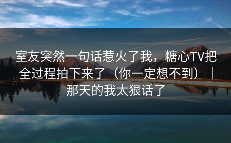 室友突然一句话惹火了我，糖心TV把全过程拍下来了（你一定想不到）｜那天的我太狠话了
