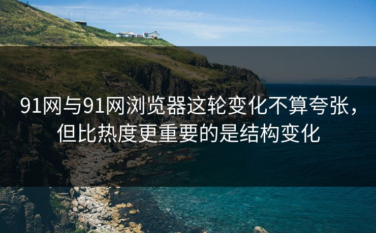 91网与91网浏览器这轮变化不算夸张，但比热度更重要的是结构变化