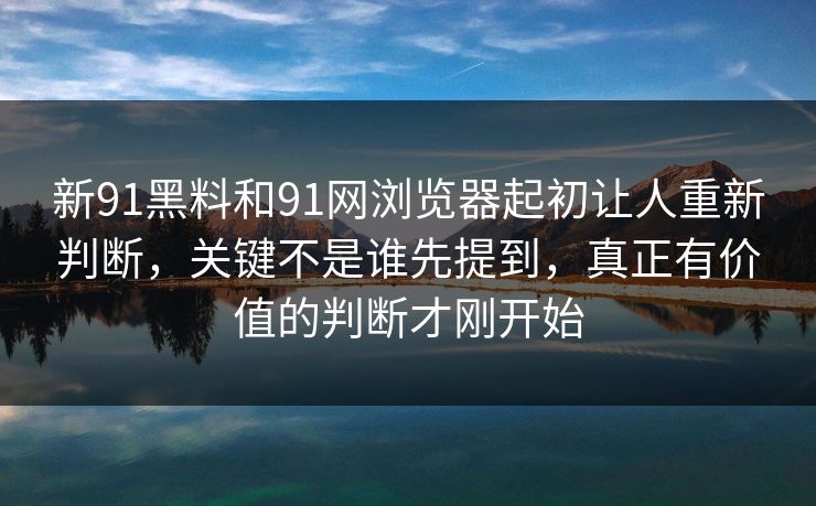 新91黑料和91网浏览器起初让人重新判断，关键不是谁先提到，真正有价值的判断才刚开始