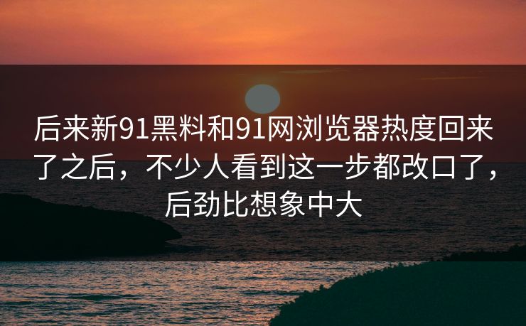 后来新91黑料和91网浏览器热度回来了之后，不少人看到这一步都改口了，后劲比想象中大