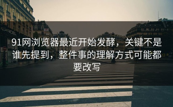 91网浏览器最近开始发酵，关键不是谁先提到，整件事的理解方式可能都要改写
