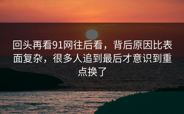 回头再看91网往后看，背后原因比表面复杂，很多人追到最后才意识到重点换了