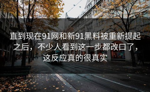 直到现在91网和新91黑料被重新提起之后，不少人看到这一步都改口了，这反应真的很真实