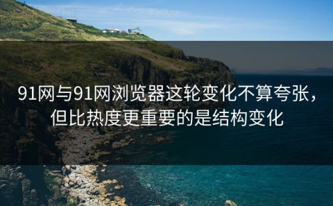 91网与91网浏览器这轮变化不算夸张，但比热度更重要的是结构变化