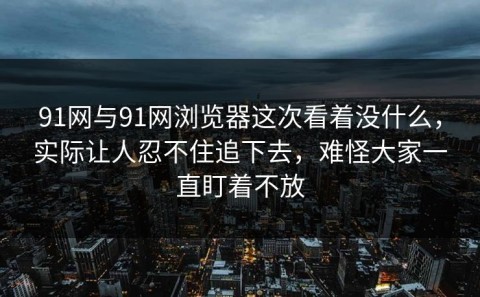 91网与91网浏览器这次看着没什么，实际让人忍不住追下去，难怪大家一直盯着不放