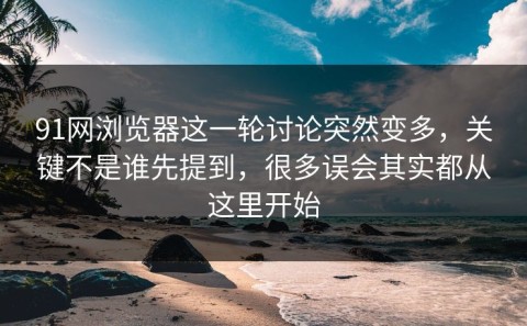 91网浏览器这一轮讨论突然变多，关键不是谁先提到，很多误会其实都从这里开始