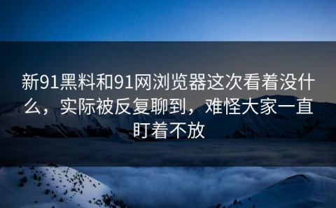 新91黑料和91网浏览器这次看着没什么，实际被反复聊到，难怪大家一直盯着不放