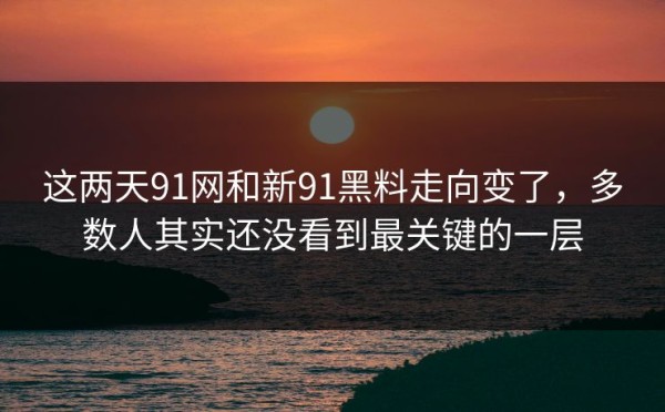 这两天91网和新91黑料走向变了，多数人其实还没看到最关键的一层
