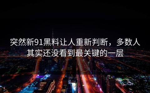 突然新91黑料让人重新判断，多数人其实还没看到最关键的一层