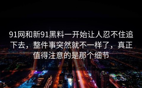 91网和新91黑料一开始让人忍不住追下去，整件事突然就不一样了，真正值得注意的是那个细节