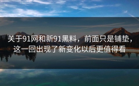 关于91网和新91黑料，前面只是铺垫，这一回出现了新变化以后更值得看
