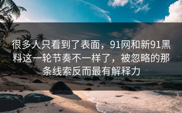 很多人只看到了表面，91网和新91黑料这一轮节奏不一样了，被忽略的那条线索反而最有解释力