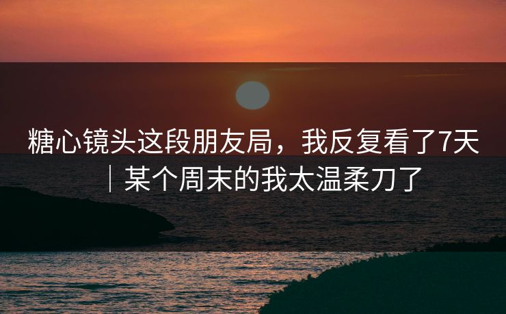 糖心镜头这段朋友局，我反复看了7天｜某个周末的我太温柔刀了