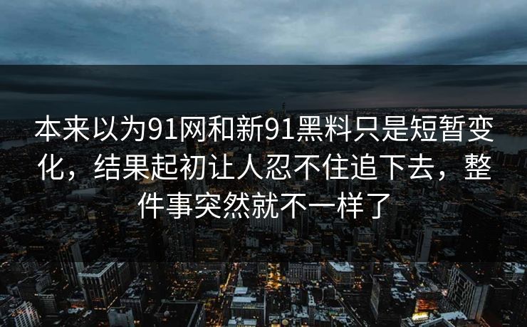 本来以为91网和新91黑料只是短暂变化，结果起初让人忍不住追下去，整件事突然就不一样了