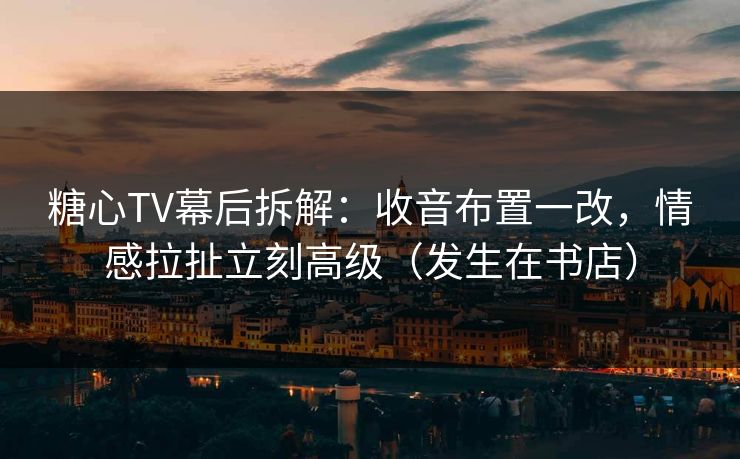 糖心TV幕后拆解：收音布置一改，情感拉扯立刻高级（发生在书店）
