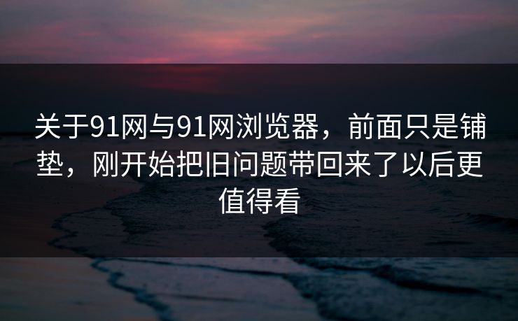 关于91网与91网浏览器，前面只是铺垫，刚开始把旧问题带回来了以后更值得看