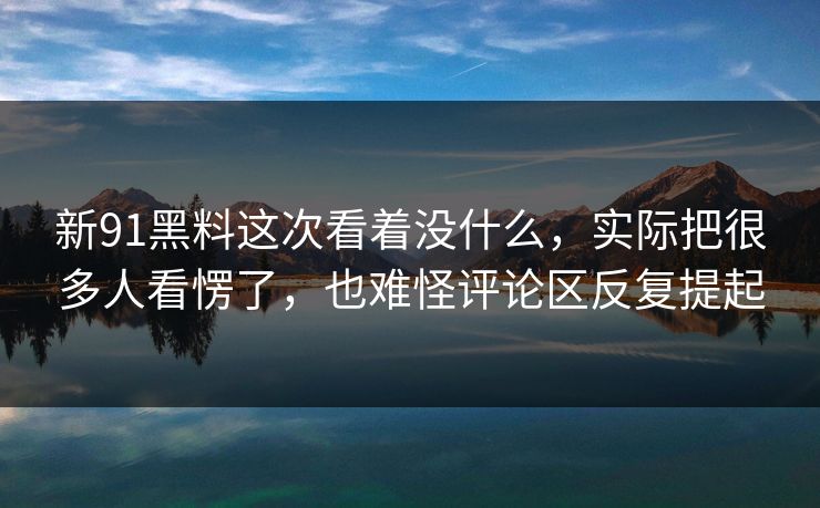 新91黑料这次看着没什么，实际把很多人看愣了，也难怪评论区反复提起