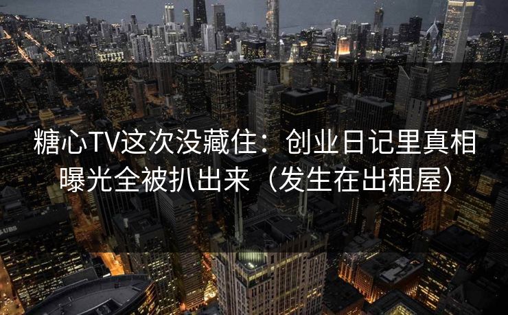 糖心TV这次没藏住：创业日记里真相曝光全被扒出来（发生在出租屋）